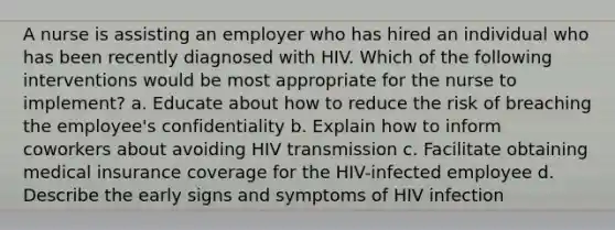 A nurse is assisting an employer who has hired an individual who has been recently diagnosed with HIV. Which of the following interventions would be most appropriate for the nurse to implement? a. Educate about how to reduce the risk of breaching the employee's confidentiality b. Explain how to inform coworkers about avoiding HIV transmission c. Facilitate obtaining medical insurance coverage for the HIV-infected employee d. Describe the early signs and symptoms of HIV infection