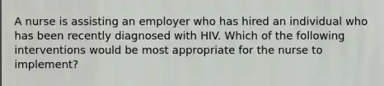 A nurse is assisting an employer who has hired an individual who has been recently diagnosed with HIV. Which of the following interventions would be most appropriate for the nurse to implement?