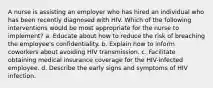 A nurse is assisting an employer who has hired an individual who has been recently diagnosed with HIV. Which of the following interventions would be most appropriate for the nurse to implement? a. Educate about how to reduce the risk of breaching the employee's confidentiality. b. Explain how to inform coworkers about avoiding HIV transmission. c. Facilitate obtaining medical insurance coverage for the HIV-infected employee. d. Describe the early signs and symptoms of HIV infection.