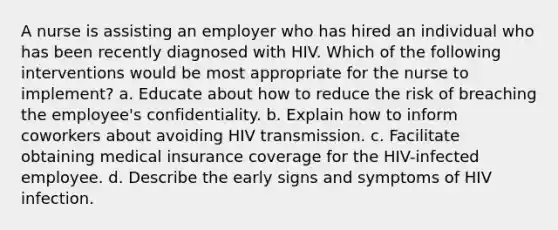 A nurse is assisting an employer who has hired an individual who has been recently diagnosed with HIV. Which of the following interventions would be most appropriate for the nurse to implement? a. Educate about how to reduce the risk of breaching the employee's confidentiality. b. Explain how to inform coworkers about avoiding HIV transmission. c. Facilitate obtaining medical insurance coverage for the HIV-infected employee. d. Describe the early signs and symptoms of HIV infection.