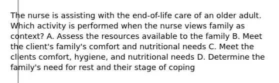 The nurse is assisting with the end-of-life care of an older adult. Which activity is performed when the nurse views family as context? A. Assess the resources available to the family B. Meet the client's family's comfort and nutritional needs C. Meet the clients comfort, hygiene, and nutritional needs D. Determine the family's need for rest and their stage of coping