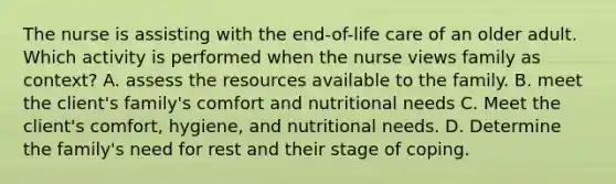 The nurse is assisting with the end-of-life care of an older adult. Which activity is performed when the nurse views family as context? A. assess the resources available to the family. B. meet the client's family's comfort and nutritional needs C. Meet the client's comfort, hygiene, and nutritional needs. D. Determine the family's need for rest and their stage of coping.