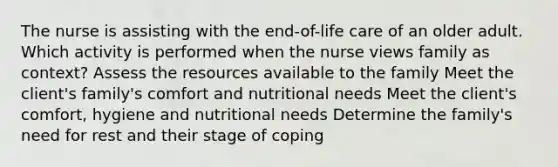 The nurse is assisting with the end-of-life care of an older adult. Which activity is performed when the nurse views family as context? Assess the resources available to the family Meet the client's family's comfort and nutritional needs Meet the client's comfort, hygiene and nutritional needs Determine the family's need for rest and their stage of coping