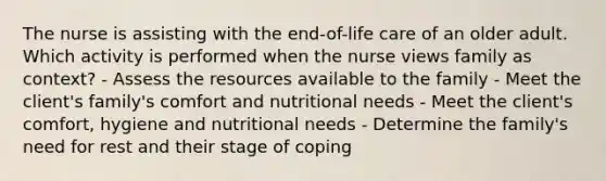 The nurse is assisting with the end-of-life care of an older adult. Which activity is performed when the nurse views family as context? - Assess the resources available to the family - Meet the client's family's comfort and nutritional needs - Meet the client's comfort, hygiene and nutritional needs - Determine the family's need for rest and their stage of coping