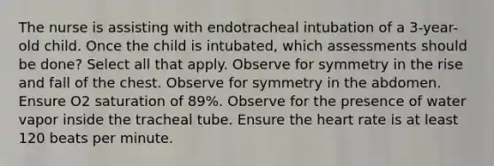 The nurse is assisting with endotracheal intubation of a 3-year-old child. Once the child is intubated, which assessments should be done? Select all that apply. Observe for symmetry in the rise and fall of the chest. Observe for symmetry in the abdomen. Ensure O2 saturation of 89%. Observe for the presence of water vapor inside the tracheal tube. Ensure the heart rate is at least 120 beats per minute.