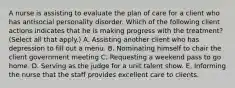 A nurse is assisting to evaluate the plan of care for a client who has antisocial personality disorder. Which of the following client actions indicates that he is making progress with the treatment? (Select all that apply.) A. Assisting another client who has depression to fill out a menu. B. Nominating himself to chair the client government meeting C. Requesting a weekend pass to go home. D. Serving as the judge for a unit talent show. E. Informing the nurse that the staff provides excellent care to clients.