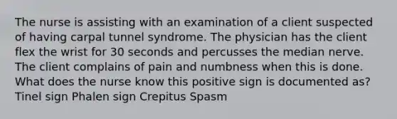 The nurse is assisting with an examination of a client suspected of having carpal tunnel syndrome. The physician has the client flex the wrist for 30 seconds and percusses the median nerve. The client complains of pain and numbness when this is done. What does the nurse know this positive sign is documented as? Tinel sign Phalen sign Crepitus Spasm