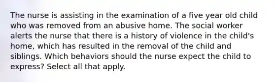 The nurse is assisting in the examination of a five year old child who was removed from an abusive home. The social worker alerts the nurse that there is a history of violence in the child's home, which has resulted in the removal of the child and siblings. Which behaviors should the nurse expect the child to express? Select all that apply.