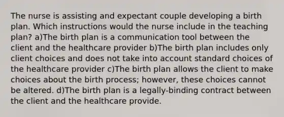 The nurse is assisting and expectant couple developing a birth plan. Which instructions would the nurse include in the teaching plan? a)The birth plan is a communication tool between the client and the healthcare provider b)The birth plan includes only client choices and does not take into account standard choices of the healthcare provider c)The birth plan allows the client to make choices about the birth process; however, these choices cannot be altered. d)The birth plan is a legally-binding contract between the client and the healthcare provide.