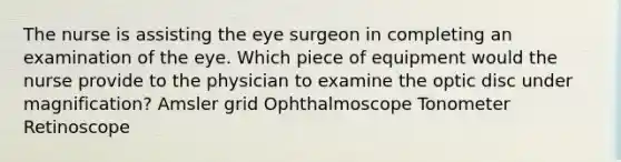 The nurse is assisting the eye surgeon in completing an examination of the eye. Which piece of equipment would the nurse provide to the physician to examine the optic disc under magnification? Amsler grid Ophthalmoscope Tonometer Retinoscope