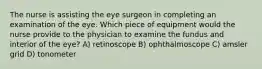 The nurse is assisting the eye surgeon in completing an examination of the eye. Which piece of equipment would the nurse provide to the physician to examine the fundus and interior of the eye? A) retinoscope B) ophthalmoscope C) amsler grid D) tonometer