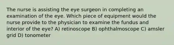 The nurse is assisting the eye surgeon in completing an examination of the eye. Which piece of equipment would the nurse provide to the physician to examine the fundus and interior of the eye? A) retinoscope B) ophthalmoscope C) amsler grid D) tonometer