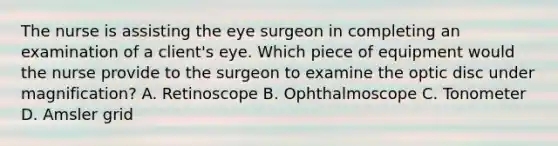 The nurse is assisting the eye surgeon in completing an examination of a client's eye. Which piece of equipment would the nurse provide to the surgeon to examine the optic disc under magnification? A. Retinoscope B. Ophthalmoscope C. Tonometer D. Amsler grid