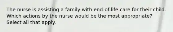 The nurse is assisting a family with end-of-life care for their child. Which actions by the nurse would be the most appropriate? Select all that apply.