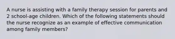 A nurse is assisting with a family therapy session for parents and 2 school-age children. Which of the following statements should the nurse recognize as an example of effective communication among family members?