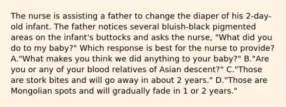 The nurse is assisting a father to change the diaper of his 2-day-old infant. The father notices several bluish-black pigmented areas on the infant's buttocks and asks the nurse, "What did you do to my baby?" Which response is best for the nurse to provide? A."What makes you think we did anything to your baby?" B."Are you or any of your blood relatives of Asian descent?" C."Those are stork bites and will go away in about 2 years." D."Those are Mongolian spots and will gradually fade in 1 or 2 years."