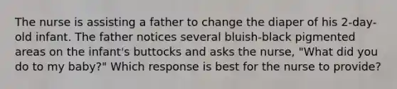 The nurse is assisting a father to change the diaper of his 2-day-old infant. The father notices several bluish-black pigmented areas on the infant's buttocks and asks the nurse, "What did you do to my baby?" Which response is best for the nurse to provide?