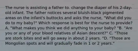 The nurse is assisting a father to. change the diaper of his 2-day-old infant. The father notices several bluish-black pigmented areas on the infant's buttocks and asks the nurse, "What did you do to my baby?" Which response is best for the nurse to provide? A. "What makes you think we did anything to your baby? "B. "Are you or any of your blood relatives of Asian descent?" C. "Those are stork bites and will go away in about 2 years. "D. "Those are Mongolian spots and will gradually fade in 1 or 2 years."