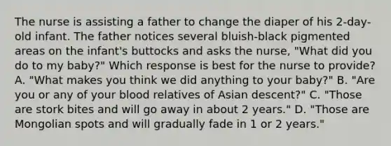 The nurse is assisting a father to change the diaper of his 2-day-old infant. The father notices several bluish-black pigmented areas on the infant's buttocks and asks the nurse, "What did you do to my baby?" Which response is best for the nurse to provide? A. "What makes you think we did anything to your baby?" B. "Are you or any of your blood relatives of Asian descent?" C. "Those are stork bites and will go away in about 2 years." D. "Those are Mongolian spots and will gradually fade in 1 or 2 years."