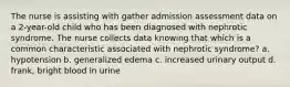 The nurse is assisting with gather admission assessment data on a 2-year-old child who has been diagnosed with nephrotic syndrome. The nurse collects data knowing that which is a common characteristic associated with nephrotic syndrome? a. hypotension b. generalized edema c. increased urinary output d. frank, bright blood in urine