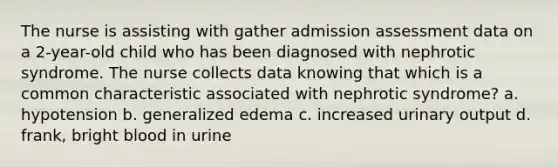 The nurse is assisting with gather admission assessment data on a 2-year-old child who has been diagnosed with nephrotic syndrome. The nurse collects data knowing that which is a common characteristic associated with nephrotic syndrome? a. hypotension b. generalized edema c. increased urinary output d. frank, bright blood in urine