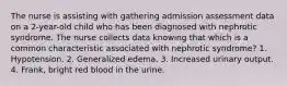 The nurse is assisting with gathering admission assessment data on a 2-year-old child who has been diagnosed with nephrotic syndrome. The nurse collects data knowing that which is a common characteristic associated with nephrotic syndrome? 1. Hypotension. 2. Generalized edema. 3. Increased urinary output. 4. Frank, bright red blood in the urine.