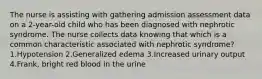 The nurse is assisting with gathering admission assessment data on a 2-year-old child who has been diagnosed with nephrotic syndrome. The nurse collects data knowing that which is a common characteristic associated with nephrotic syndrome? 1.Hypotension 2.Generalized edema 3.Increased urinary output 4.Frank, bright red blood in the urine