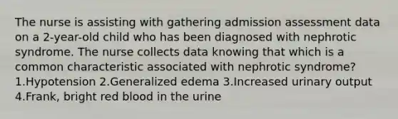 The nurse is assisting with gathering admission assessment data on a 2-year-old child who has been diagnosed with nephrotic syndrome. The nurse collects data knowing that which is a common characteristic associated with nephrotic syndrome? 1.Hypotension 2.Generalized edema 3.Increased urinary output 4.Frank, bright red blood in the urine