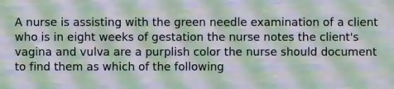 A nurse is assisting with the green needle examination of a client who is in eight weeks of gestation the nurse notes the client's vagina and vulva are a purplish color the nurse should document to find them as which of the following