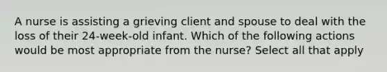 A nurse is assisting a grieving client and spouse to deal with the loss of their 24-week-old infant. Which of the following actions would be most appropriate from the nurse? Select all that apply