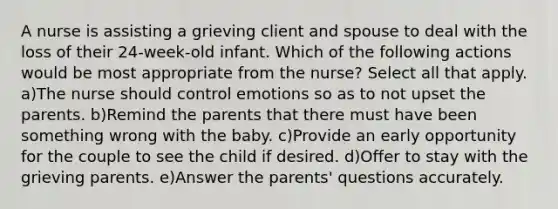 A nurse is assisting a grieving client and spouse to deal with the loss of their 24-week-old infant. Which of the following actions would be most appropriate from the nurse? Select all that apply. a)The nurse should control emotions so as to not upset the parents. b)Remind the parents that there must have been something wrong with the baby. c)Provide an early opportunity for the couple to see the child if desired. d)Offer to stay with the grieving parents. e)Answer the parents' questions accurately.