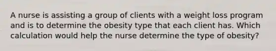 A nurse is assisting a group of clients with a weight loss program and is to determine the obesity type that each client has. Which calculation would help the nurse determine the type of obesity?