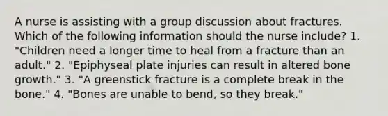 A nurse is assisting with a group discussion about fractures. Which of the following information should the nurse include? 1. "Children need a longer time to heal from a fracture than an adult." 2. "Epiphyseal plate injuries can result in altered bone growth." 3. "A greenstick fracture is a complete break in the bone." 4. "Bones are unable to bend, so they break."