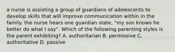 a nurse is assisting a group of guardians of adolescents to develop skills that will improve communication within in the family. the nurse hears one guardian state, "my son knows he better do what I say". Which of the following parenting styles is the parent exhibiting? A. authoritarian B. permissive C. authoritative D. passive