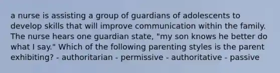 a nurse is assisting a group of guardians of adolescents to develop skills that will improve communication within the family. The nurse hears one guardian state, "my son knows he better do what I say." Which of the following parenting styles is the parent exhibiting? - authoritarian - permissive - authoritative - passive