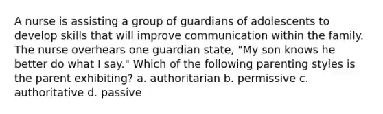 A nurse is assisting a group of guardians of adolescents to develop skills that will improve communication within the family. The nurse overhears one guardian state, "My son knows he better do what I say." Which of the following parenting styles is the parent exhibiting? a. authoritarian b. permissive c. authoritative d. passive