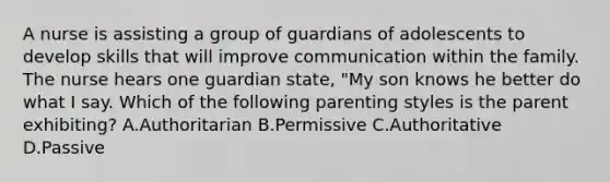 A nurse is assisting a group of guardians of adolescents to develop skills that will improve communication within the family. The nurse hears one guardian state, "My son knows he better do what I say. Which of the following parenting styles is the parent exhibiting? A.Authoritarian B.Permissive C.Authoritative D.Passive