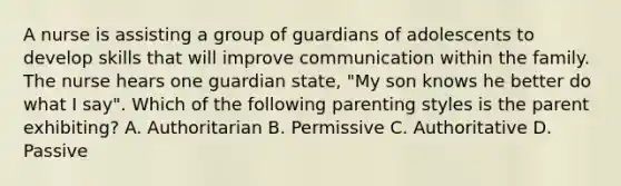 A nurse is assisting a group of guardians of adolescents to develop skills that will improve communication within the family. The nurse hears one guardian state, "My son knows he better do what I say". Which of the following parenting styles is the parent exhibiting? A. Authoritarian B. Permissive C. Authoritative D. Passive