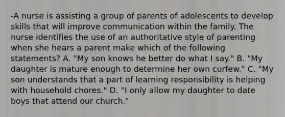 -A nurse is assisting a group of parents of adolescents to develop skills that will improve communication within the family. The nurse identifies the use of an authoritative style of parenting when she hears a parent make which of the following statements? A. "My son knows he better do what I say." B. "My daughter is mature enough to determine her own curfew." C. "My son understands that a part of learning responsibility is helping with household chores." D. "I only allow my daughter to date boys that attend our church."