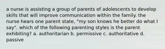 a nurse is assisting a group of parents of adolescents to develop skills that will improve communication within the family. the nurse hears one parent state, "my son knows he better do what I say". which of the following parenting styles is the parent exhibiting? a. authoritarian b. permissive c. authoritative d. passive