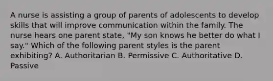 A nurse is assisting a group of parents of adolescents to develop skills that will improve communication within the family. The nurse hears one parent state, "My son knows he better do what I say." Which of the following parent styles is the parent exhibiting? A. Authoritarian B. Permissive C. Authoritative D. Passive