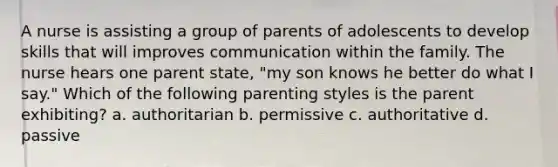 A nurse is assisting a group of parents of adolescents to develop skills that will improves communication within the family. The nurse hears one parent state, "my son knows he better do what I say." Which of the following parenting styles is the parent exhibiting? a. authoritarian b. permissive c. authoritative d. passive