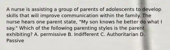 A nurse is assisting a group of parents of adolescents to develop skills that will improve communication within the family. The nurse hears one parent state, "My son knows he better do what I say." Which of the following <a href='https://www.questionai.com/knowledge/kptfQcLmZQ-parenting-styles' class='anchor-knowledge'>parenting styles</a> is the parent exhibiting? A. permissive B. Indifferent C. Authoritarian D. Passive