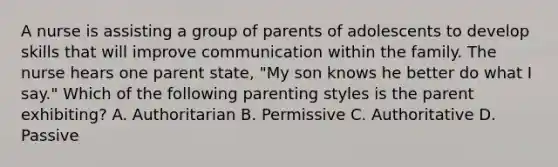 A nurse is assisting a group of parents of adolescents to develop skills that will improve communication within the family. The nurse hears one parent state, "My son knows he better do what I say." Which of the following parenting styles is the parent exhibiting? A. Authoritarian B. Permissive C. Authoritative D. Passive