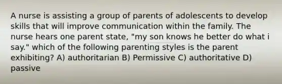 A nurse is assisting a group of parents of adolescents to develop skills that will improve communication within the family. The nurse hears one parent state, "my son knows he better do what i say." which of the following parenting styles is the parent exhibiting? A) authoritarian B) Permissive C) authoritative D) passive