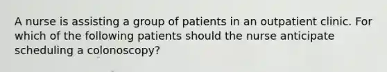 A nurse is assisting a group of patients in an outpatient clinic. For which of the following patients should the nurse anticipate scheduling a colonoscopy?