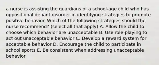 a nurse is assisting the guardians of a school-age child who has oppositional defiant disorder in identifying strategies to promote positive behavior. Which of the following strategies should the nurse recommend? (select all that apply) A. Allow the child to choose which behavior are unacceptable B. Use role-playing to act out unacceptable behavior C. Develop a reward system for acceptable behavior D. Encourage the child to participate in school sports E. Be consistent when addressing unacceptable behavior