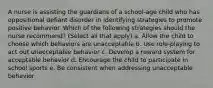 A nurse is assisting the guardians of a school-age child who has oppositional defiant disorder in identifying strategies to promote positive behavior. Which of the following strategies should the nurse recommend? (Select all that apply) a. Allow the child to choose which behaviors are unacceptable b. Use role-playing to act out unacceptable behavior c. Develop a reward system for acceptable behavior d. Encourage the child to participate in school sports e. Be consistent when addressing unacceptable behavior