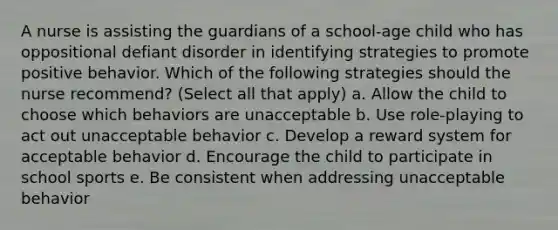 A nurse is assisting the guardians of a school-age child who has oppositional defiant disorder in identifying strategies to promote positive behavior. Which of the following strategies should the nurse recommend? (Select all that apply) a. Allow the child to choose which behaviors are unacceptable b. Use role-playing to act out unacceptable behavior c. Develop a reward system for acceptable behavior d. Encourage the child to participate in school sports e. Be consistent when addressing unacceptable behavior