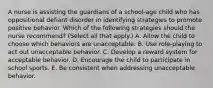 A nurse is assisting the guardians of a school‐age child who has oppositional defiant disorder in identifying strategies to promote positive behavior. Which of the following strategies should the nurse recommend? (Select all that apply.) A. Allow the child to choose which behaviors are unacceptable. B. Use role‐playing to act out unacceptable behavior. C. Develop a reward system for acceptable behavior. D. Encourage the child to participate in school sports. E. Be consistent when addressing unacceptable behavior.